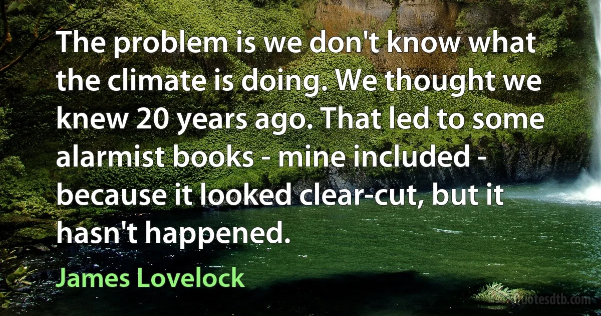 The problem is we don't know what the climate is doing. We thought we knew 20 years ago. That led to some alarmist books - mine included - because it looked clear-cut, but it hasn't happened. (James Lovelock)