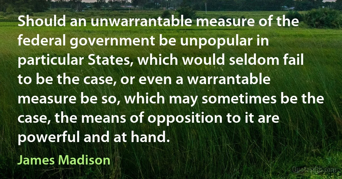 Should an unwarrantable measure of the federal government be unpopular in particular States, which would seldom fail to be the case, or even a warrantable measure be so, which may sometimes be the case, the means of opposition to it are powerful and at hand. (James Madison)