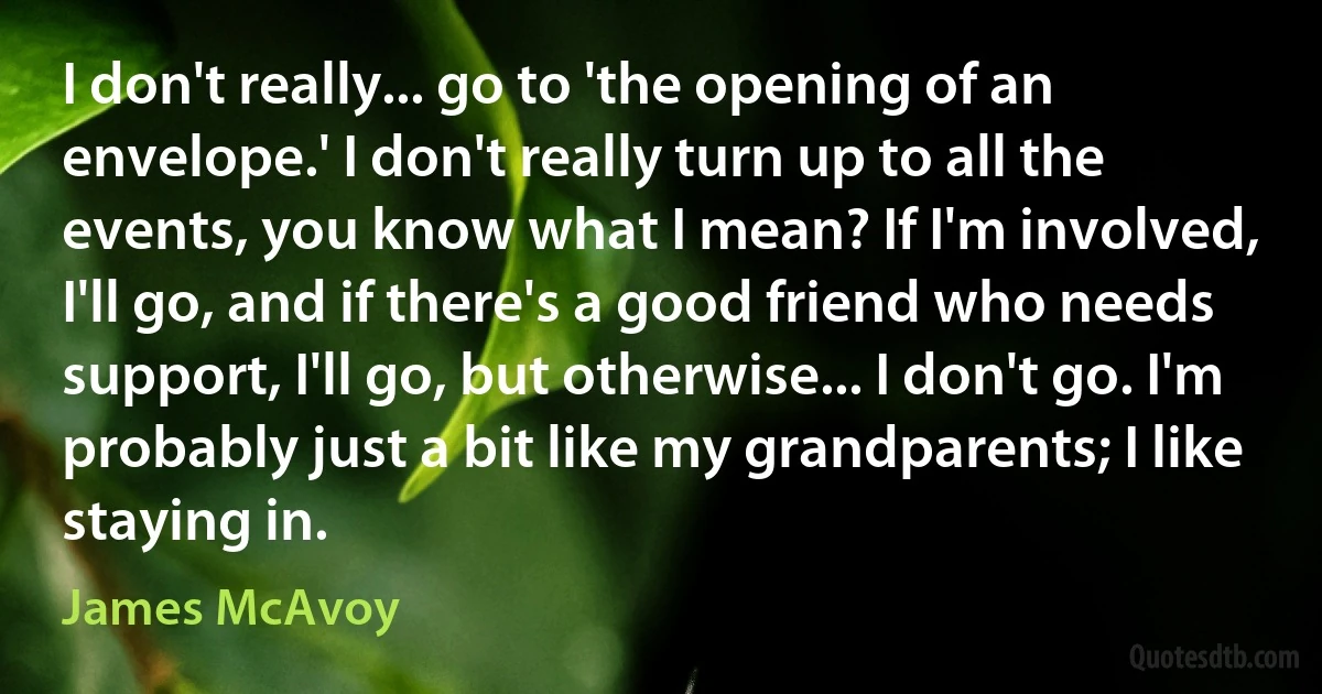 I don't really... go to 'the opening of an envelope.' I don't really turn up to all the events, you know what I mean? If I'm involved, I'll go, and if there's a good friend who needs support, I'll go, but otherwise... I don't go. I'm probably just a bit like my grandparents; I like staying in. (James McAvoy)