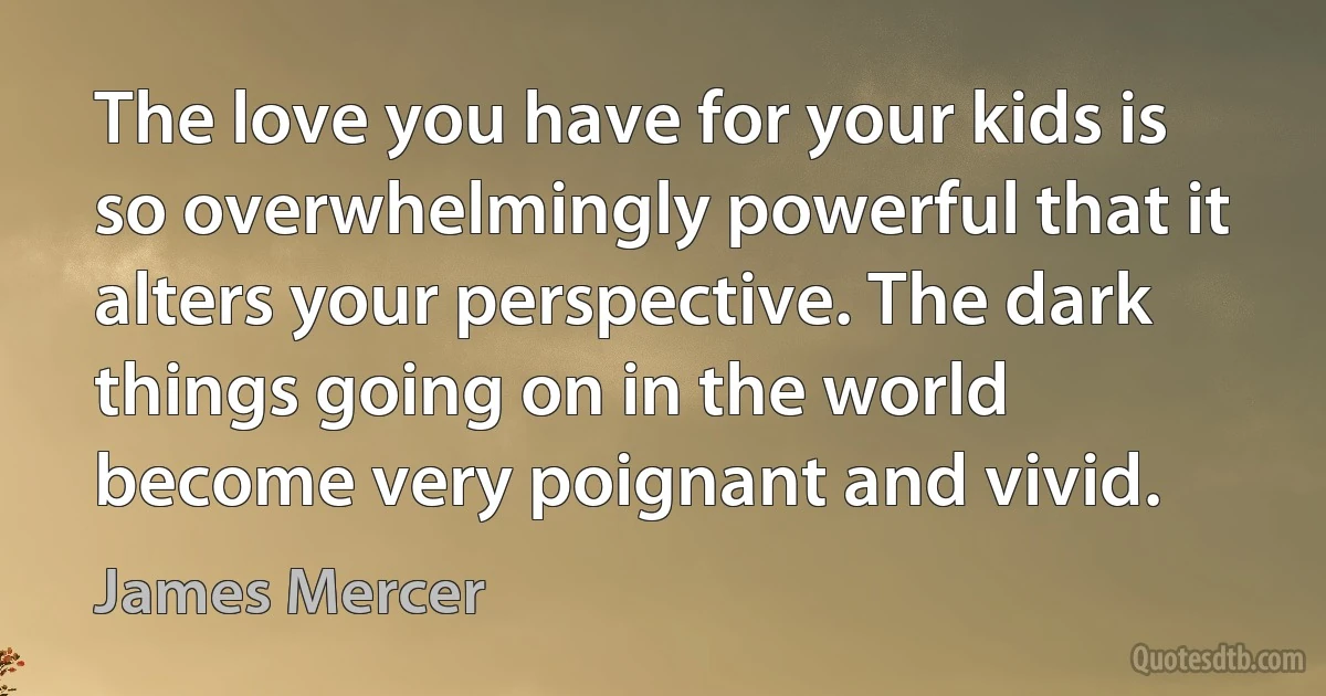 The love you have for your kids is so overwhelmingly powerful that it alters your perspective. The dark things going on in the world become very poignant and vivid. (James Mercer)