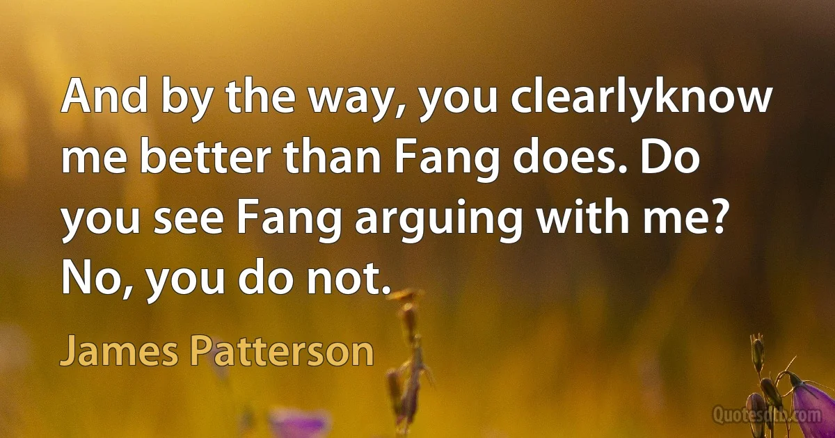 And by the way, you clearlyknow me better than Fang does. Do you see Fang arguing with me? No, you do not. (James Patterson)