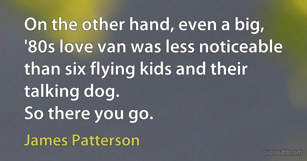 On the other hand, even a big, '80s love van was less noticeable than six flying kids and their talking dog.
So there you go. (James Patterson)