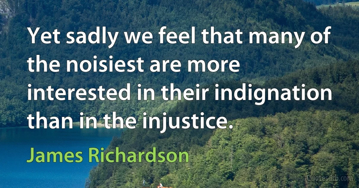 Yet sadly we feel that many of the noisiest are more interested in their indignation than in the injustice. (James Richardson)