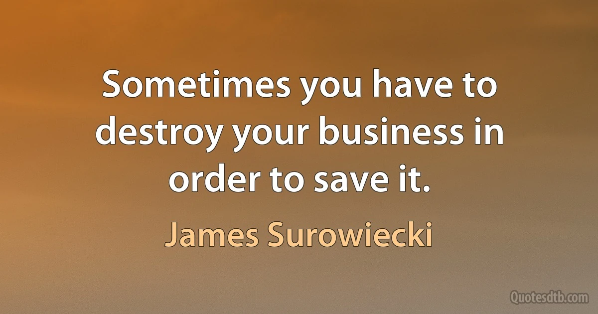 Sometimes you have to destroy your business in order to save it. (James Surowiecki)