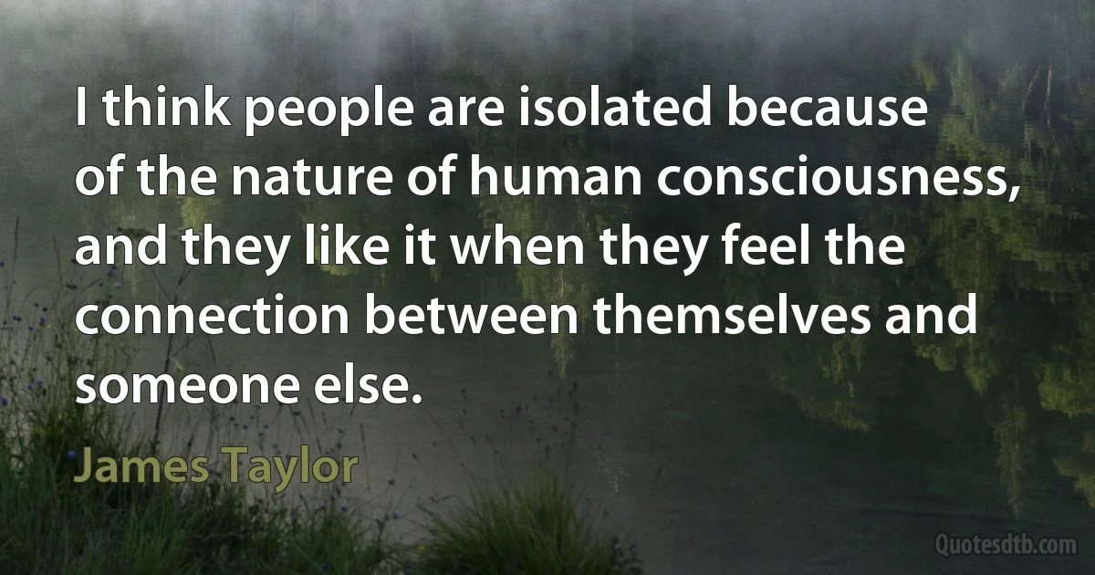 I think people are isolated because of the nature of human consciousness, and they like it when they feel the connection between themselves and someone else. (James Taylor)