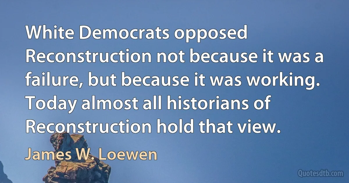 White Democrats opposed Reconstruction not because it was a failure, but because it was working. Today almost all historians of Reconstruction hold that view. (James W. Loewen)