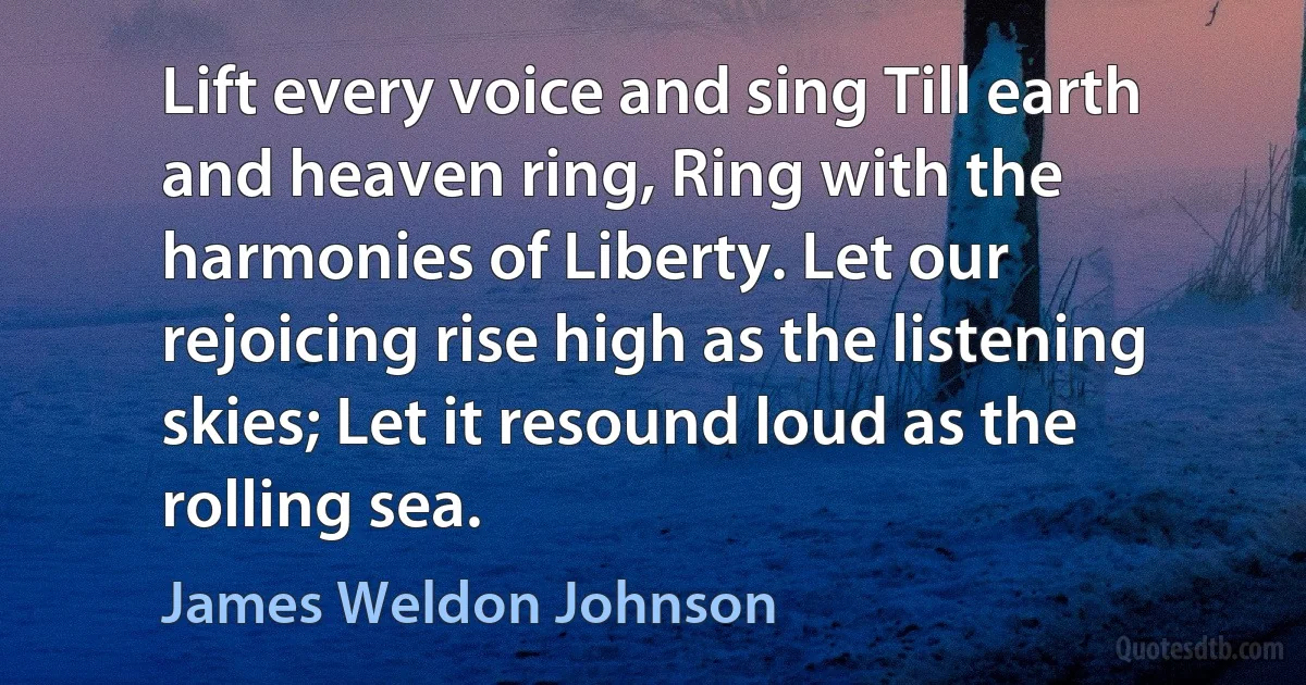 Lift every voice and sing Till earth and heaven ring, Ring with the harmonies of Liberty. Let our rejoicing rise high as the listening skies; Let it resound loud as the rolling sea. (James Weldon Johnson)