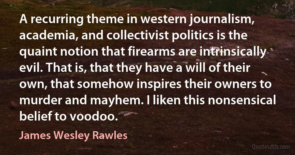 A recurring theme in western journalism, academia, and collectivist politics is the quaint notion that firearms are intrinsically evil. That is, that they have a will of their own, that somehow inspires their owners to murder and mayhem. I liken this nonsensical belief to voodoo. (James Wesley Rawles)