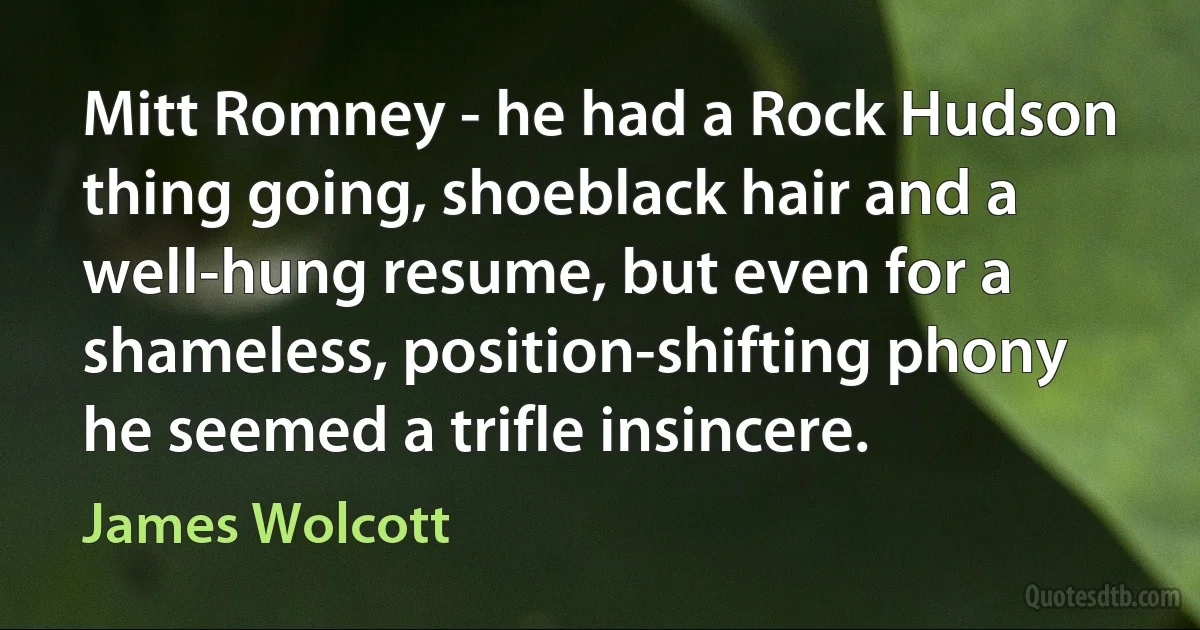 Mitt Romney - he had a Rock Hudson thing going, shoeblack hair and a well-hung resume, but even for a shameless, position-shifting phony he seemed a trifle insincere. (James Wolcott)