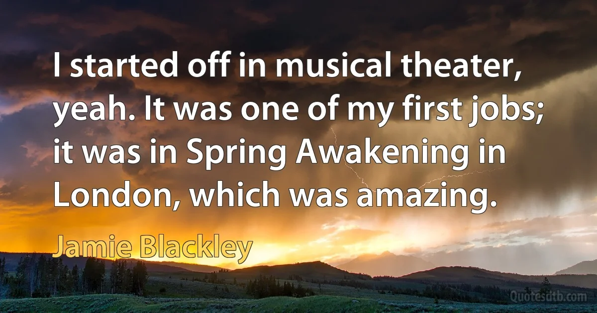 I started off in musical theater, yeah. It was one of my first jobs; it was in Spring Awakening in London, which was amazing. (Jamie Blackley)