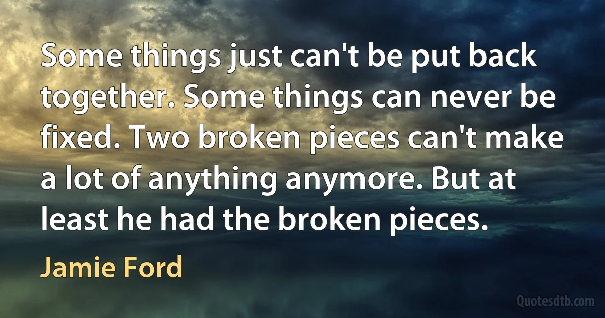 Some things just can't be put back together. Some things can never be fixed. Two broken pieces can't make a lot of anything anymore. But at least he had the broken pieces. (Jamie Ford)