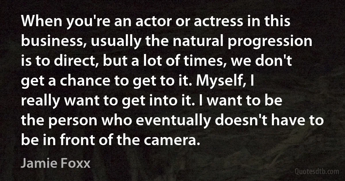 When you're an actor or actress in this business, usually the natural progression is to direct, but a lot of times, we don't get a chance to get to it. Myself, I really want to get into it. I want to be the person who eventually doesn't have to be in front of the camera. (Jamie Foxx)