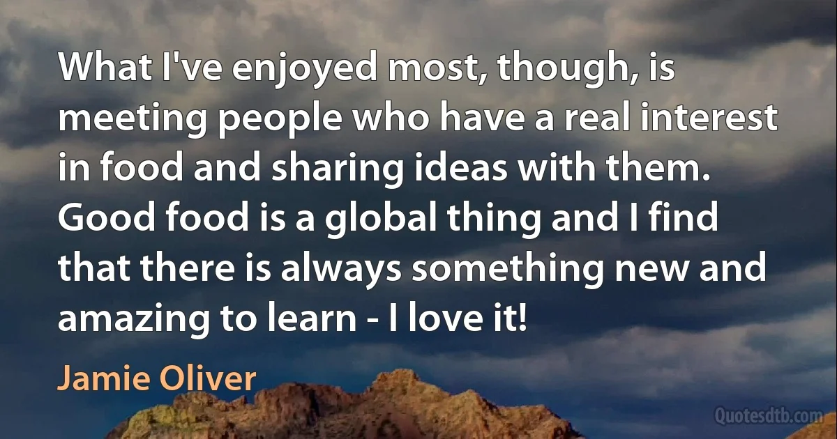 What I've enjoyed most, though, is meeting people who have a real interest in food and sharing ideas with them. Good food is a global thing and I find that there is always something new and amazing to learn - I love it! (Jamie Oliver)