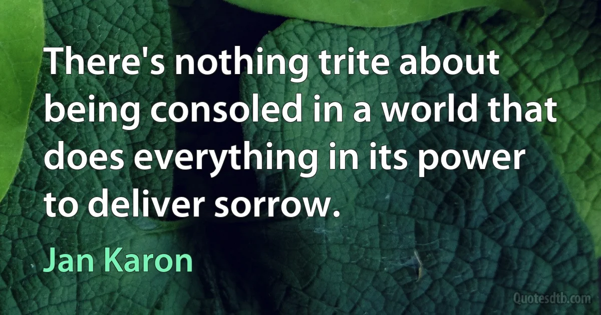 There's nothing trite about being consoled in a world that does everything in its power to deliver sorrow. (Jan Karon)