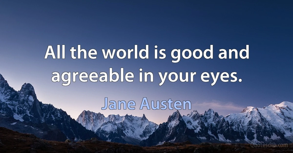 All the world is good and agreeable in your eyes. (Jane Austen)