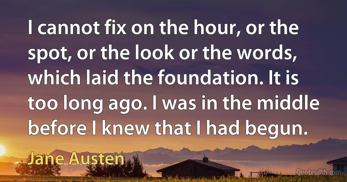 I cannot fix on the hour, or the spot, or the look or the words, which laid the foundation. It is too long ago. I was in the middle before I knew that I had begun. (Jane Austen)