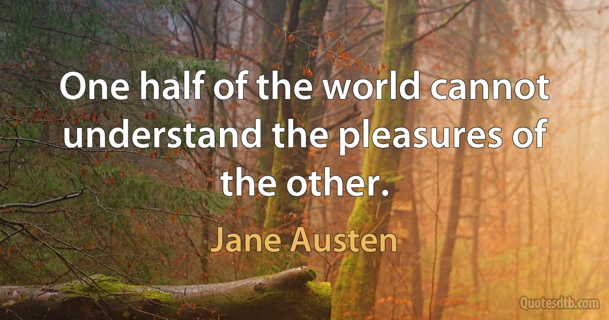 One half of the world cannot understand the pleasures of the other. (Jane Austen)