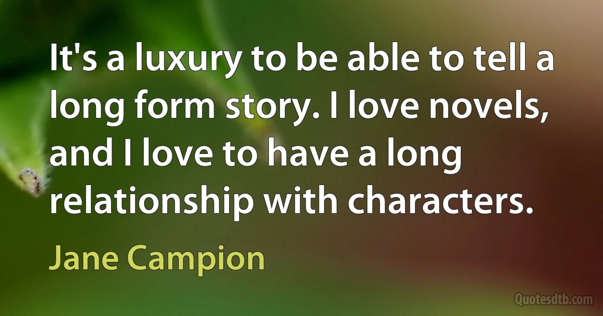 It's a luxury to be able to tell a long form story. I love novels, and I love to have a long relationship with characters. (Jane Campion)