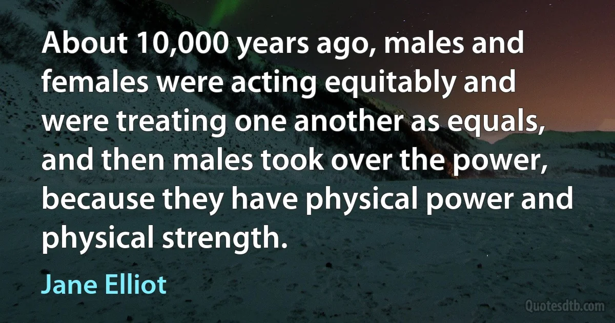 About 10,000 years ago, males and females were acting equitably and were treating one another as equals, and then males took over the power, because they have physical power and physical strength. (Jane Elliot)