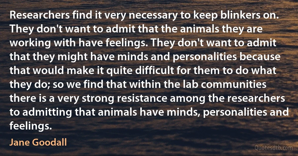 Researchers find it very necessary to keep blinkers on. They don't want to admit that the animals they are working with have feelings. They don't want to admit that they might have minds and personalities because that would make it quite difficult for them to do what they do; so we find that within the lab communities there is a very strong resistance among the researchers to admitting that animals have minds, personalities and feelings. (Jane Goodall)