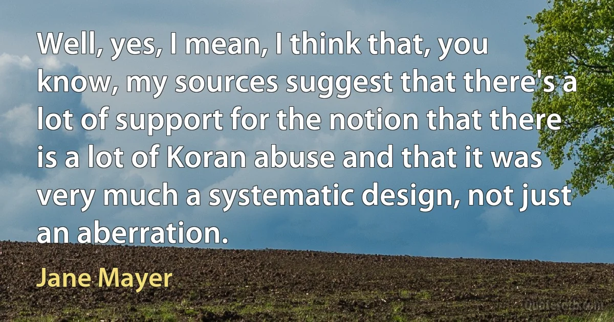 Well, yes, I mean, I think that, you know, my sources suggest that there's a lot of support for the notion that there is a lot of Koran abuse and that it was very much a systematic design, not just an aberration. (Jane Mayer)