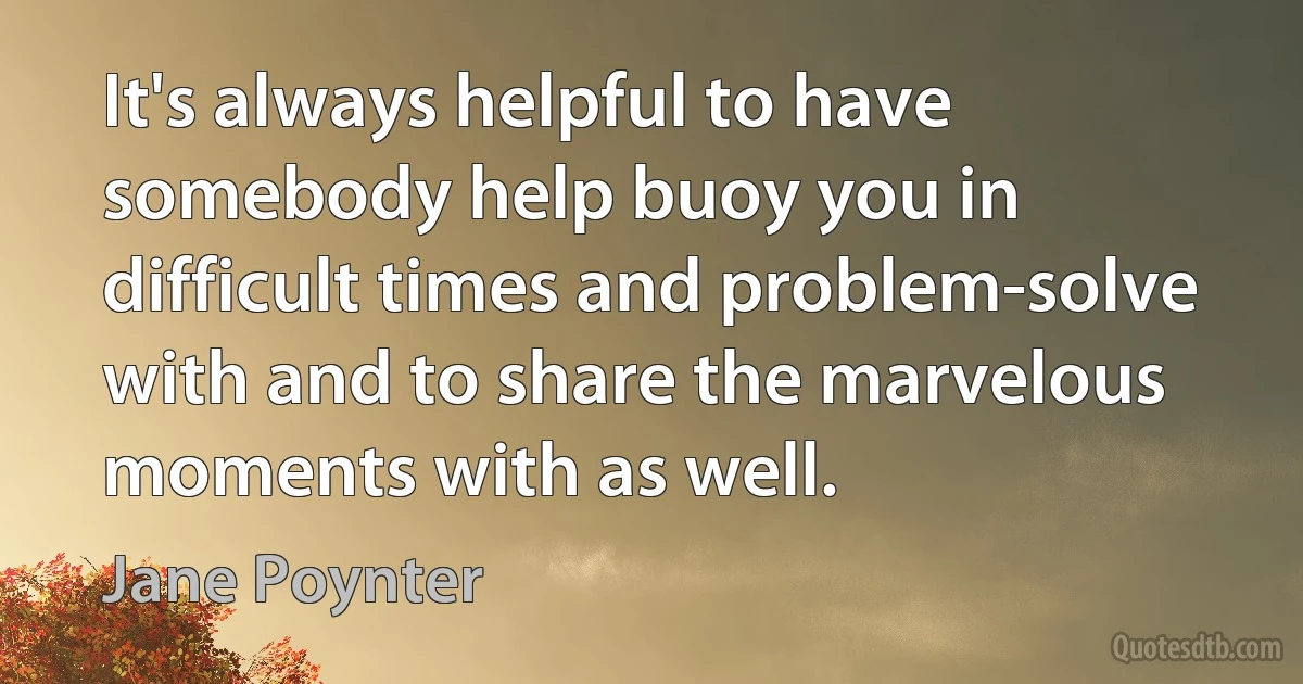 It's always helpful to have somebody help buoy you in difficult times and problem-solve with and to share the marvelous moments with as well. (Jane Poynter)