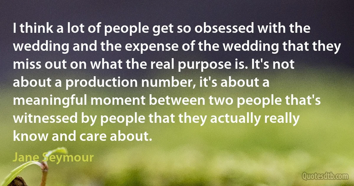 I think a lot of people get so obsessed with the wedding and the expense of the wedding that they miss out on what the real purpose is. It's not about a production number, it's about a meaningful moment between two people that's witnessed by people that they actually really know and care about. (Jane Seymour)