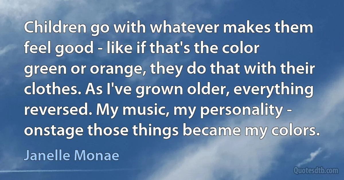 Children go with whatever makes them feel good - like if that's the color green or orange, they do that with their clothes. As I've grown older, everything reversed. My music, my personality - onstage those things became my colors. (Janelle Monae)