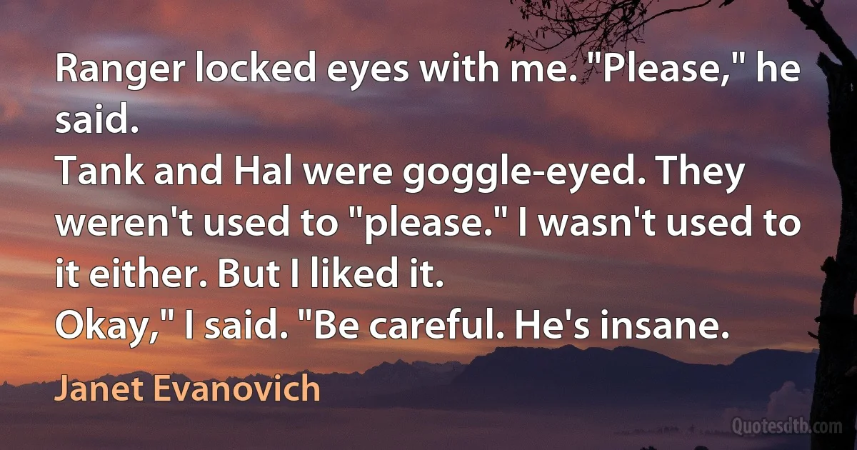 Ranger locked eyes with me. "Please," he said.
Tank and Hal were goggle-eyed. They weren't used to "please." I wasn't used to it either. But I liked it.
Okay," I said. "Be careful. He's insane. (Janet Evanovich)