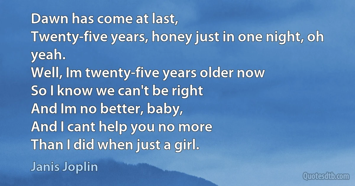 Dawn has come at last,
Twenty-five years, honey just in one night, oh yeah.
Well, Im twenty-five years older now
So I know we can't be right
And Im no better, baby,
And I cant help you no more
Than I did when just a girl. (Janis Joplin)