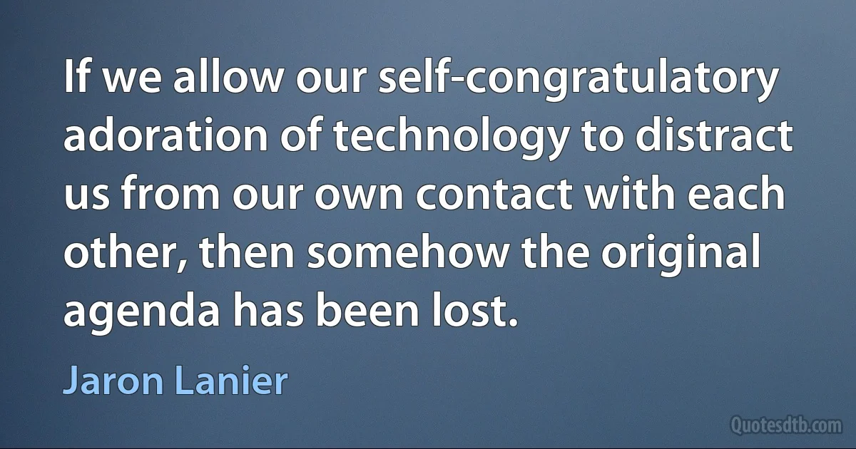 If we allow our self-congratulatory adoration of technology to distract us from our own contact with each other, then somehow the original agenda has been lost. (Jaron Lanier)