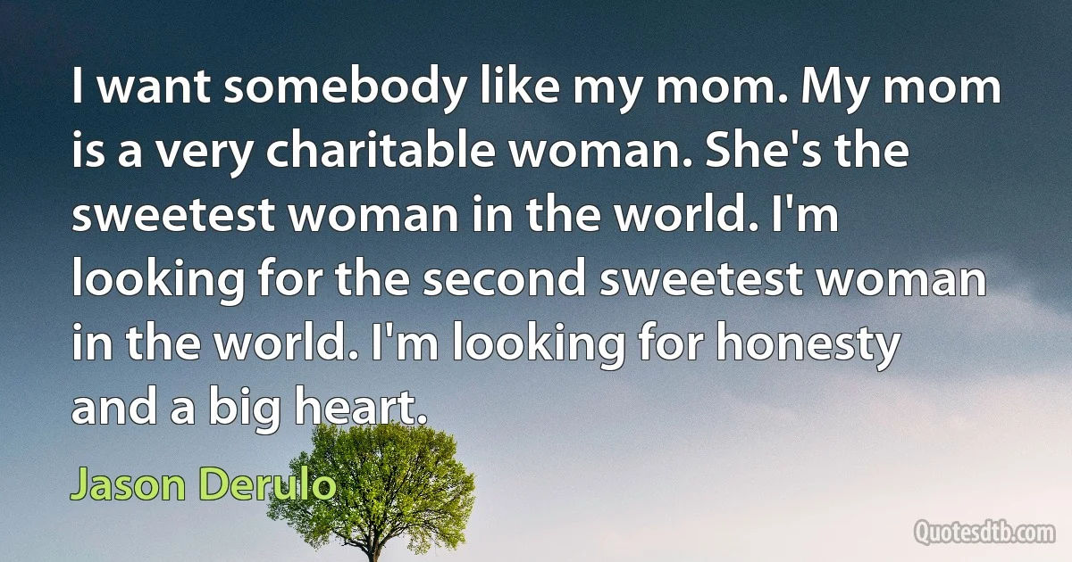 I want somebody like my mom. My mom is a very charitable woman. She's the sweetest woman in the world. I'm looking for the second sweetest woman in the world. I'm looking for honesty and a big heart. (Jason Derulo)