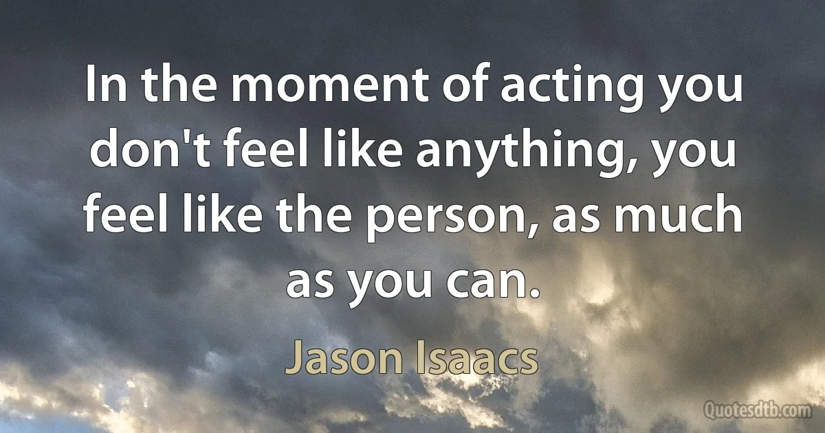 In the moment of acting you don't feel like anything, you feel like the person, as much as you can. (Jason Isaacs)