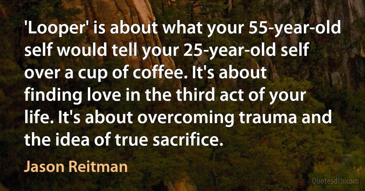 'Looper' is about what your 55-year-old self would tell your 25-year-old self over a cup of coffee. It's about finding love in the third act of your life. It's about overcoming trauma and the idea of true sacrifice. (Jason Reitman)