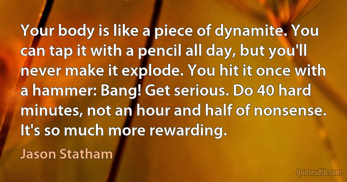 Your body is like a piece of dynamite. You can tap it with a pencil all day, but you'll never make it explode. You hit it once with a hammer: Bang! Get serious. Do 40 hard minutes, not an hour and half of nonsense. It's so much more rewarding. (Jason Statham)