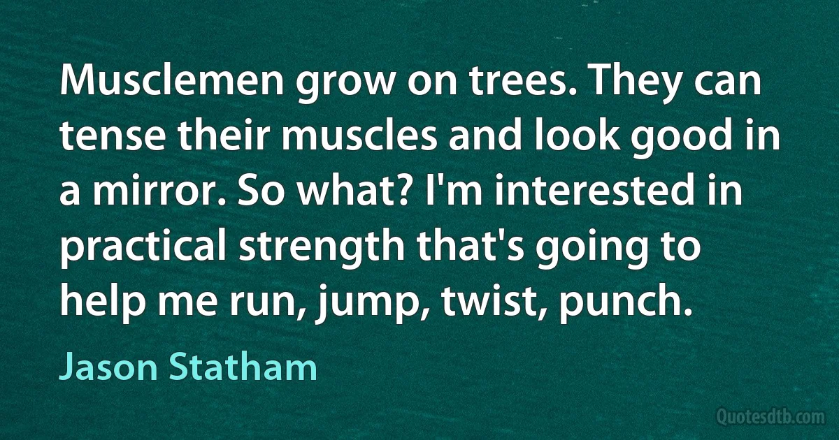 Musclemen grow on trees. They can tense their muscles and look good in a mirror. So what? I'm interested in practical strength that's going to help me run, jump, twist, punch. (Jason Statham)