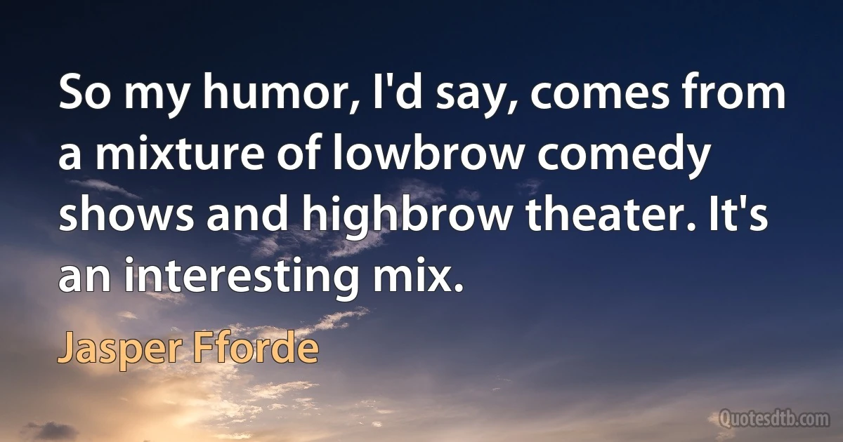 So my humor, I'd say, comes from a mixture of lowbrow comedy shows and highbrow theater. It's an interesting mix. (Jasper Fforde)