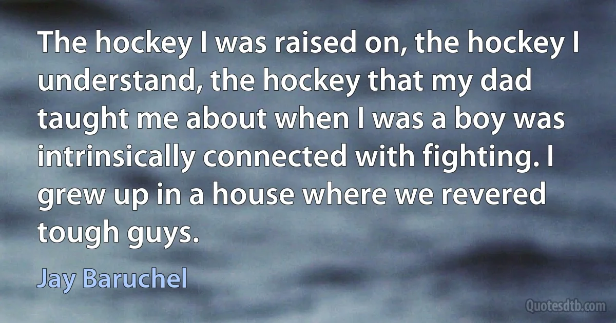 The hockey I was raised on, the hockey I understand, the hockey that my dad taught me about when I was a boy was intrinsically connected with fighting. I grew up in a house where we revered tough guys. (Jay Baruchel)