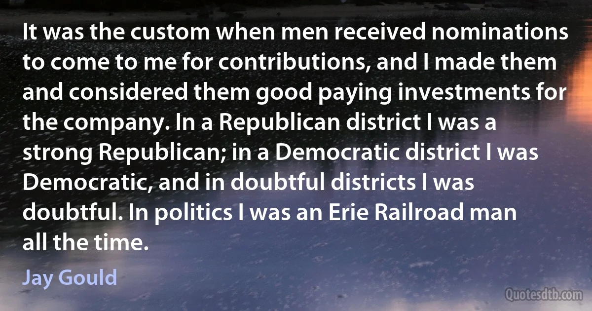 It was the custom when men received nominations to come to me for contributions, and I made them and considered them good paying investments for the company. In a Republican district I was a strong Republican; in a Democratic district I was Democratic, and in doubtful districts I was doubtful. In politics I was an Erie Railroad man all the time. (Jay Gould)