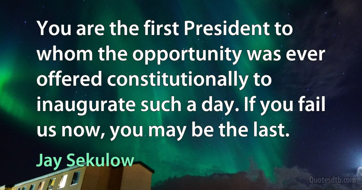 You are the first President to whom the opportunity was ever offered constitutionally to inaugurate such a day. If you fail us now, you may be the last. (Jay Sekulow)