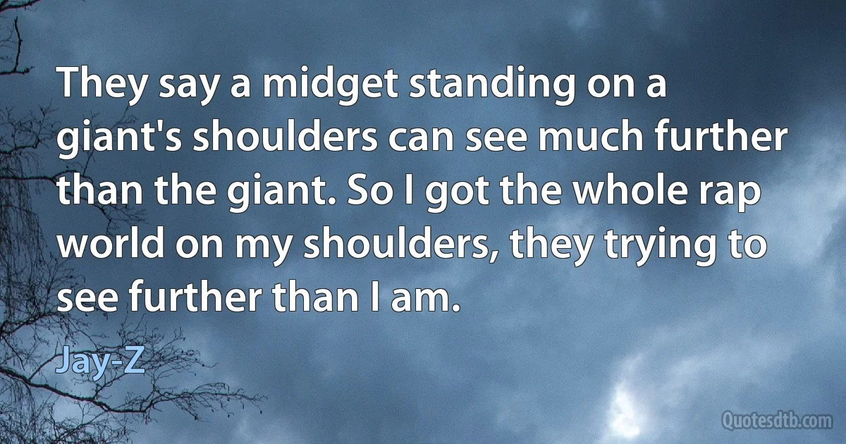 They say a midget standing on a giant's shoulders can see much further than the giant. So I got the whole rap world on my shoulders, they trying to see further than I am. (Jay-Z)