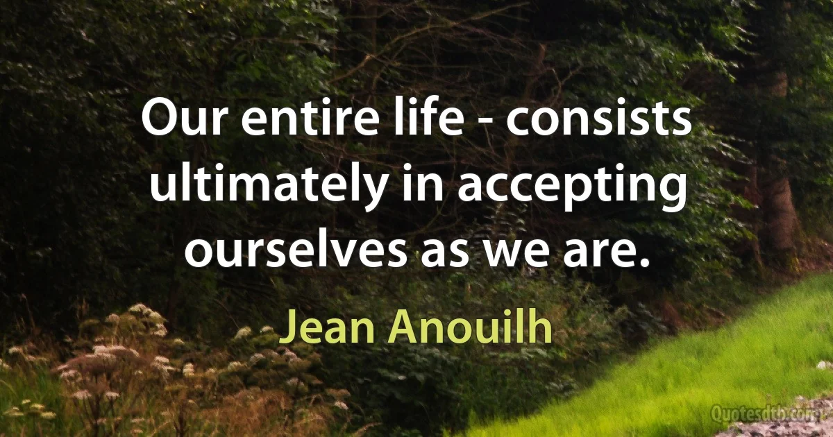 Our entire life - consists ultimately in accepting ourselves as we are. (Jean Anouilh)