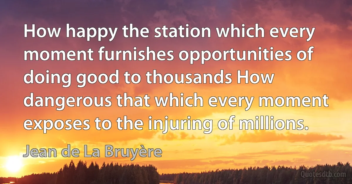 How happy the station which every moment furnishes opportunities of doing good to thousands How dangerous that which every moment exposes to the injuring of millions. (Jean de La Bruyère)