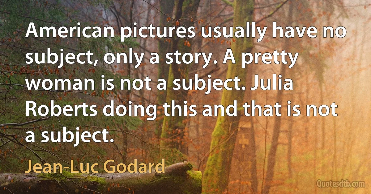 American pictures usually have no subject, only a story. A pretty woman is not a subject. Julia Roberts doing this and that is not a subject. (Jean-Luc Godard)