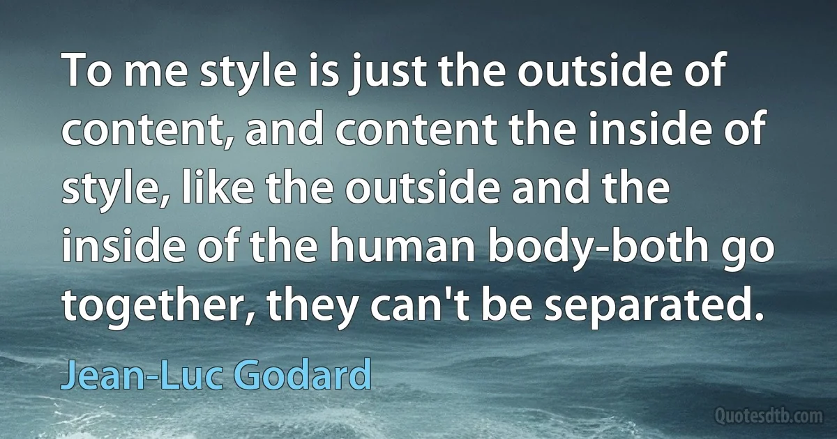 To me style is just the outside of content, and content the inside of style, like the outside and the inside of the human body-both go together, they can't be separated. (Jean-Luc Godard)