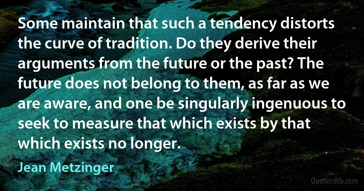 Some maintain that such a tendency distorts the curve of tradition. Do they derive their arguments from the future or the past? The future does not belong to them, as far as we are aware, and one be singularly ingenuous to seek to measure that which exists by that which exists no longer. (Jean Metzinger)