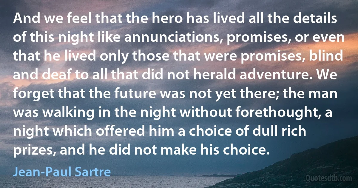 And we feel that the hero has lived all the details of this night like annunciations, promises, or even that he lived only those that were promises, blind and deaf to all that did not herald adventure. We forget that the future was not yet there; the man was walking in the night without forethought, a night which offered him a choice of dull rich prizes, and he did not make his choice. (Jean-Paul Sartre)