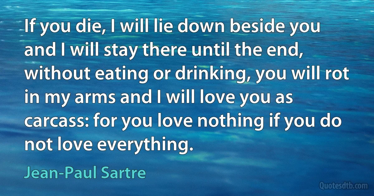 If you die, I will lie down beside you and I will stay there until the end, without eating or drinking, you will rot in my arms and I will love you as carcass: for you love nothing if you do not love everything. (Jean-Paul Sartre)