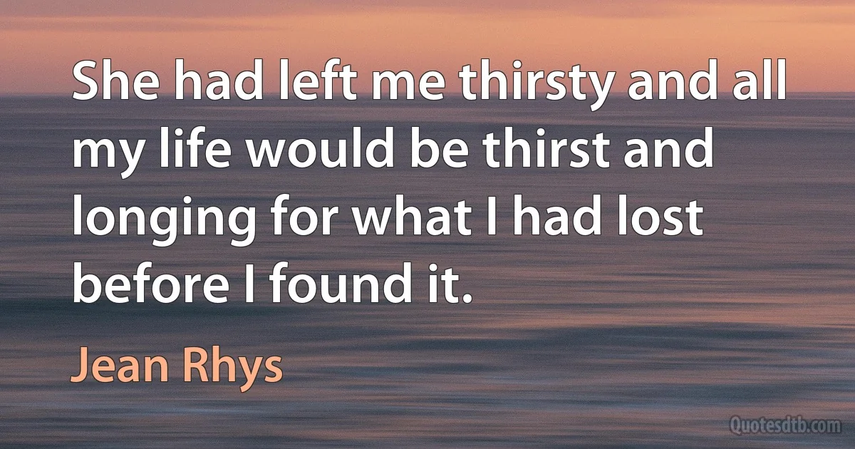 She had left me thirsty and all my life would be thirst and longing for what I had lost before I found it. (Jean Rhys)