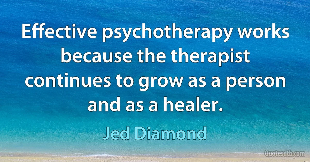 Effective psychotherapy works because the therapist continues to grow as a person and as a healer. (Jed Diamond)